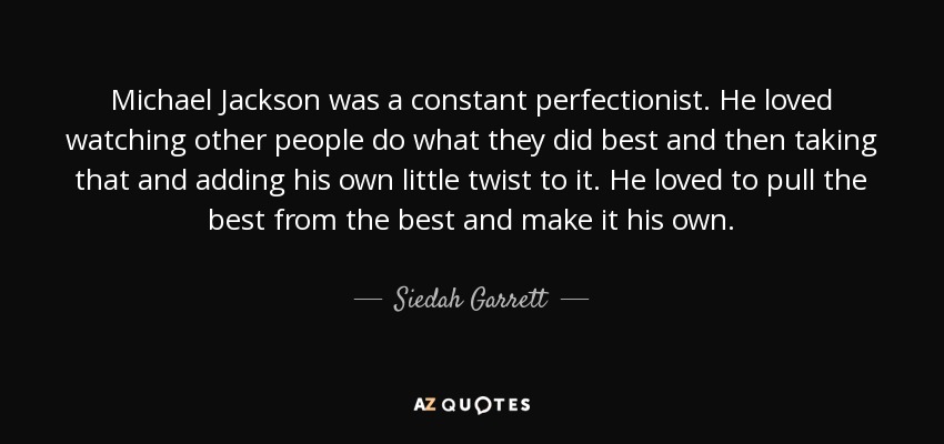 Michael Jackson was a constant perfectionist. He loved watching other people do what they did best and then taking that and adding his own little twist to it. He loved to pull the best from the best and make it his own. - Siedah Garrett