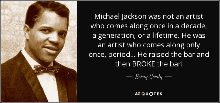 Michael Jackson was not an artist who comes along once in a decade, a generation, or a lifetime. He was an artist who comes along only once, period… He raised the bar and then BROKE the bar! - Berry Gordy