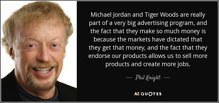 Michael Jordan and Tiger Woods are really part of a very big advertising program, and the fact that they make so much money is because the markets have dictated that they get that money, and the fact that they endorse our products allows us to sell more products and create more jobs. - Phil Knight