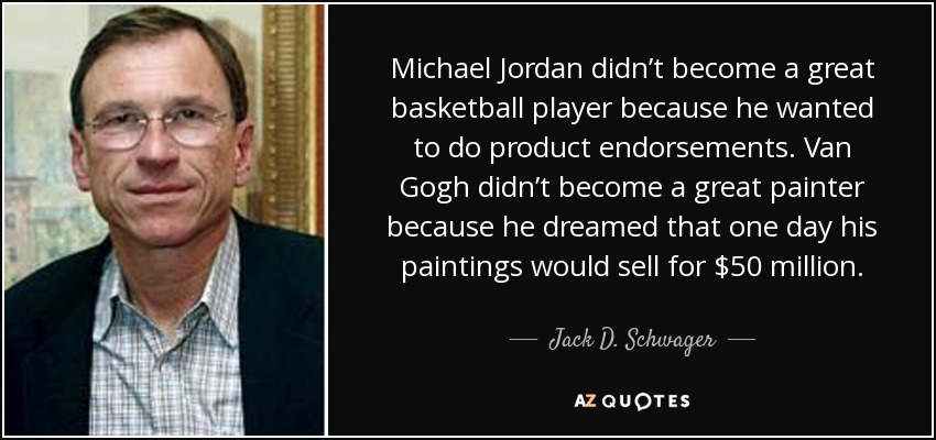 Michael Jordan didn’t become a great basketball player because he wanted to do product endorsements. Van Gogh didn’t become a great painter because he dreamed that one day his paintings would sell for $50 million. - Jack D. Schwager