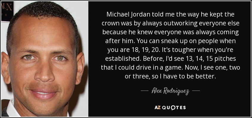 Michael Jordan told me the way he kept the crown was by always outworking everyone else because he knew everyone was always coming after him. You can sneak up on people when you are 18, 19, 20. It's tougher when you're established. Before, I'd see 13, 14, 15 pitches that I could drive in a game. Now, I see one, two or three, so I have to be better. - Alex Rodriguez
