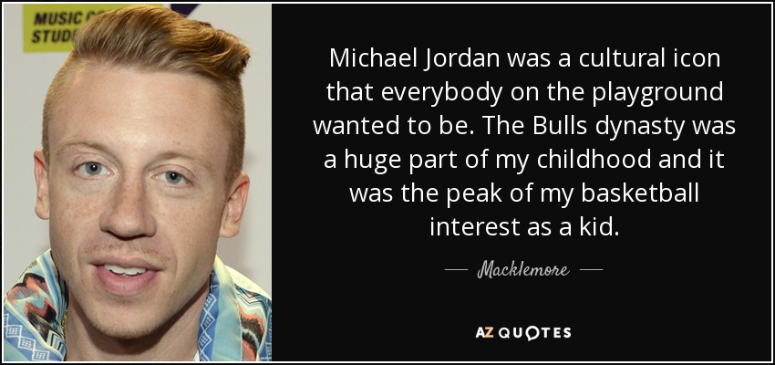Michael Jordan was a cultural icon that everybody on the playground wanted to be. The Bulls dynasty was a huge part of my childhood and it was the peak of my basketball interest as a kid. - Macklemore