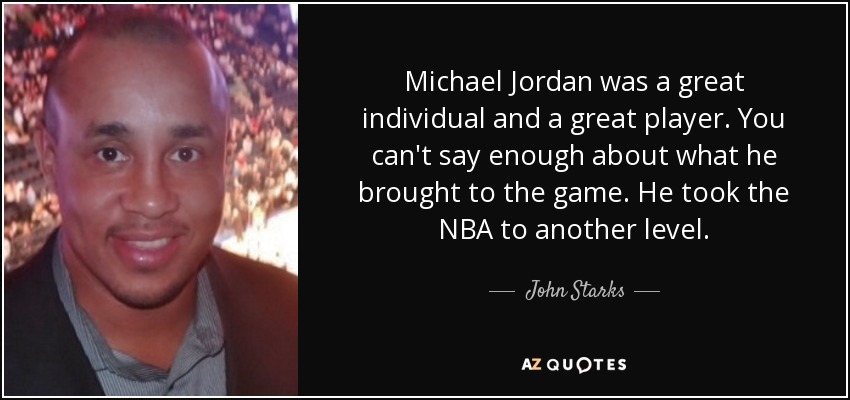 Michael Jordan was a great individual and a great player. You can't say enough about what he brought to the game. He took the NBA to another level. - John Starks