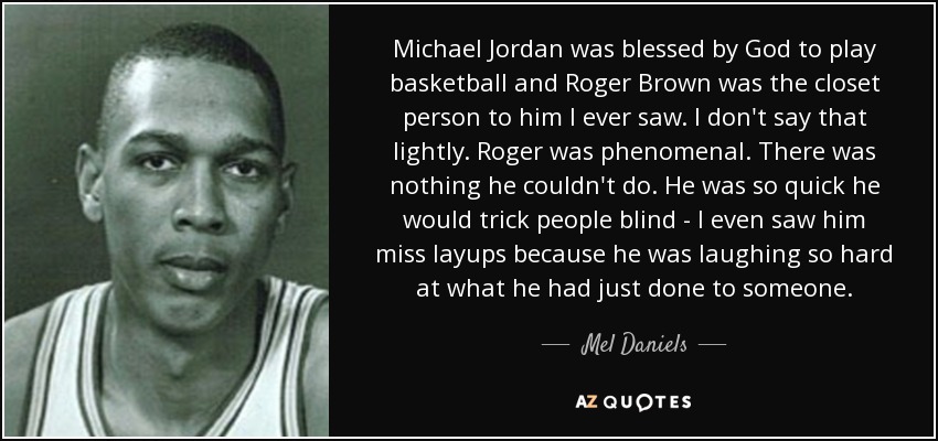 Michael Jordan was blessed by God to play basketball and Roger Brown was the closet person to him I ever saw. I don't say that lightly. Roger was phenomenal. There was nothing he couldn't do. He was so quick he would trick people blind - I even saw him miss layups because he was laughing so hard at what he had just done to someone. - Mel Daniels