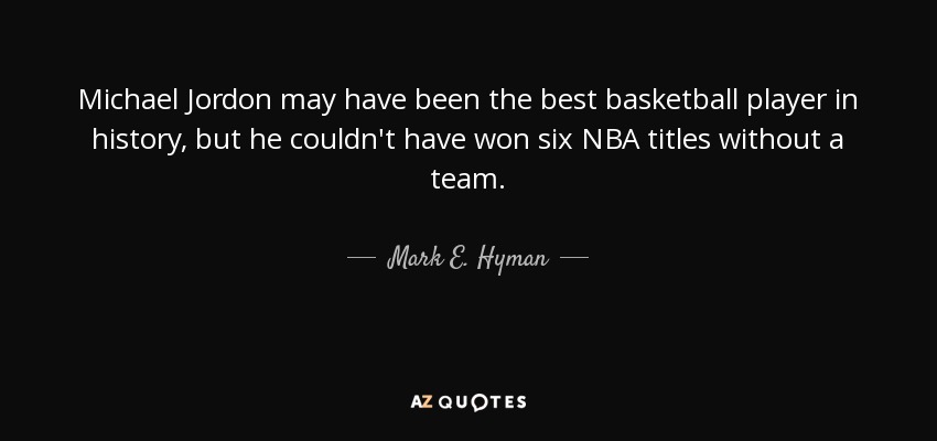 Michael Jordon may have been the best basketball player in history, but he couldn't have won six NBA titles without a team. - Mark E. Hyman
