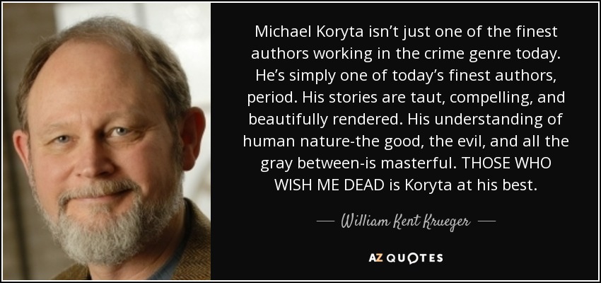 Michael Koryta isn’t just one of the finest authors working in the crime genre today. He’s simply one of today’s finest authors, period. His stories are taut, compelling, and beautifully rendered. His understanding of human nature-the good, the evil, and all the gray between-is masterful. THOSE WHO WISH ME DEAD is Koryta at his best. - William Kent Krueger