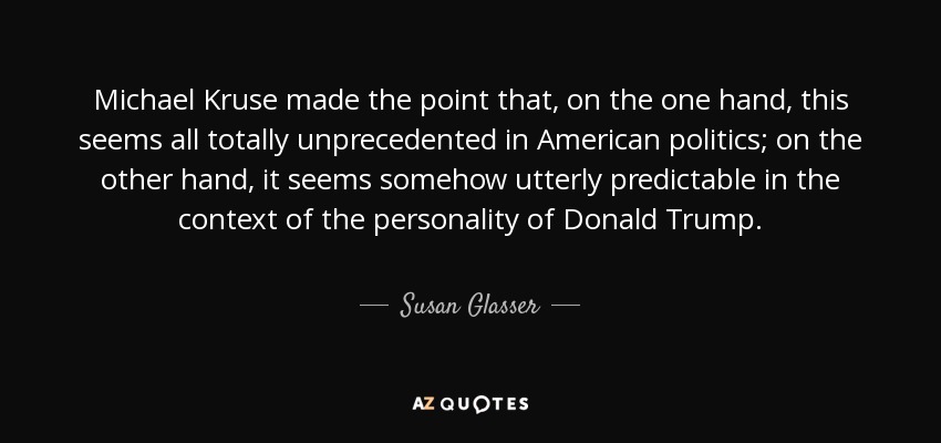 Michael Kruse made the point that, on the one hand, this seems all totally unprecedented in American politics; on the other hand, it seems somehow utterly predictable in the context of the personality of Donald Trump. - Susan Glasser