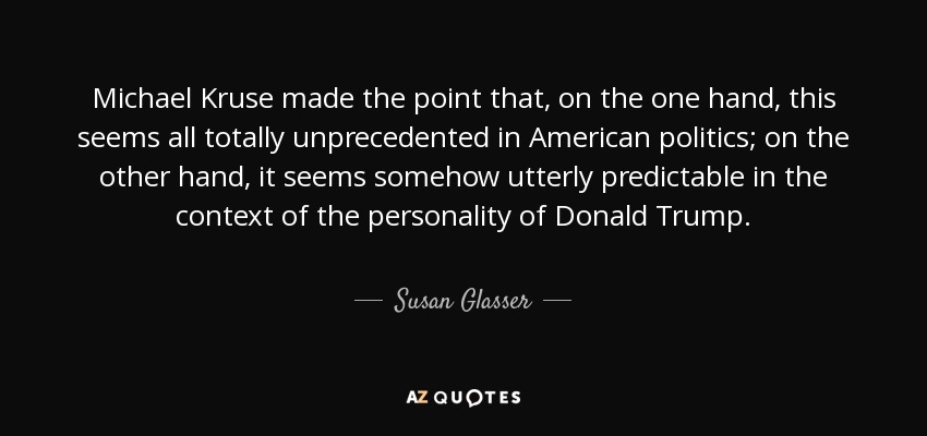 Michael Kruse made the point that, on the one hand, this seems all totally unprecedented in American politics; on the other hand, it seems somehow utterly predictable in the context of the personality of Donald Trump. - Susan Glasser