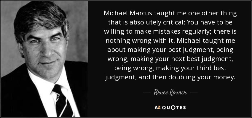 Michael Marcus taught me one other thing that is absolutely critical: You have to be willing to make mistakes regularly; there is nothing wrong with it. Michael taught me about making your best judgment, being wrong, making your next best judgment, being wrong, making your third best judgment, and then doubling your money. - Bruce Kovner