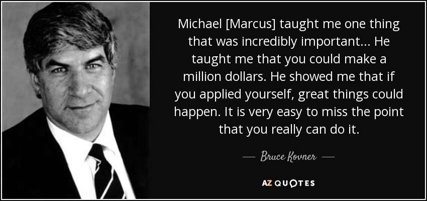 Michael [Marcus] taught me one thing that was incredibly important... He taught me that you could make a million dollars. He showed me that if you applied yourself, great things could happen. It is very easy to miss the point that you really can do it. - Bruce Kovner