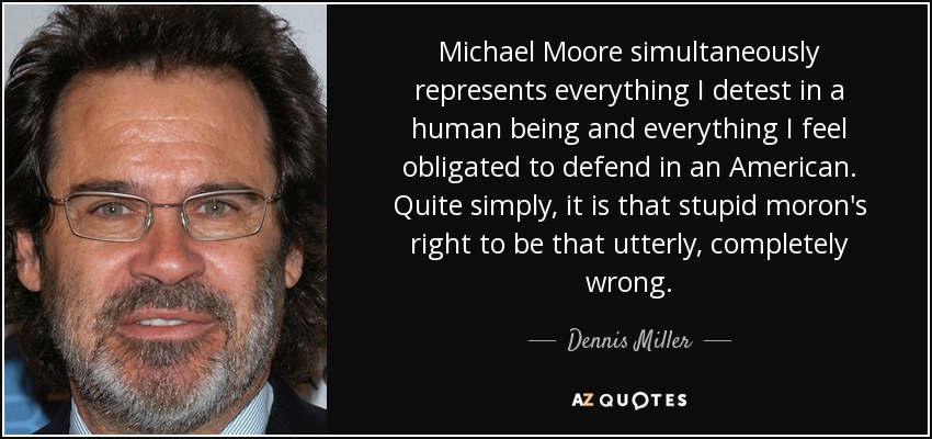 Michael Moore simultaneously represents everything I detest in a human being and everything I feel obligated to defend in an American. Quite simply, it is that stupid moron's right to be that utterly, completely wrong. - Dennis Miller
