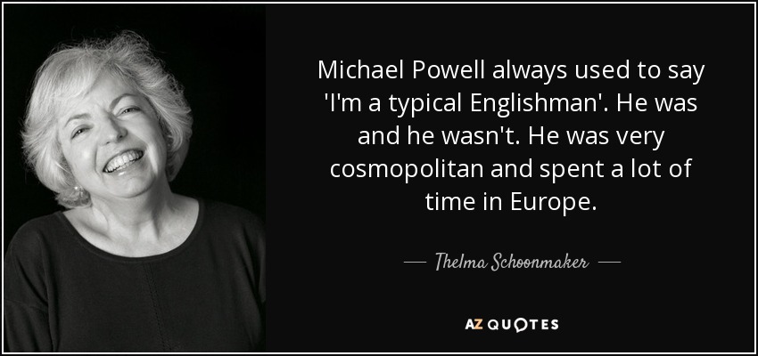 Michael Powell always used to say 'I'm a typical Englishman'. He was and he wasn't. He was very cosmopolitan and spent a lot of time in Europe. - Thelma Schoonmaker