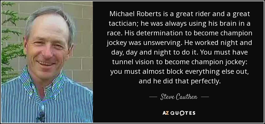 Michael Roberts is a great rider and a great tactician; he was always using his brain in a race. His determination to become champion jockey was unswerving. He worked night and day, day and night to do it. You must have tunnel vision to become champion jockey: you must almost block everything else out, and he did that perfectly. - Steve Cauthen