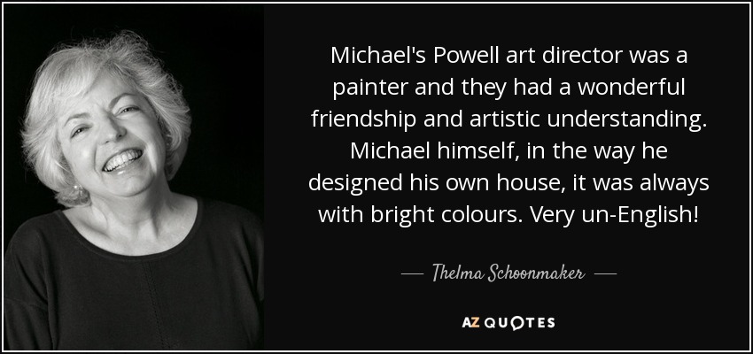 Michael's Powell art director was a painter and they had a wonderful friendship and artistic understanding. Michael himself, in the way he designed his own house, it was always with bright colours. Very un-English! - Thelma Schoonmaker