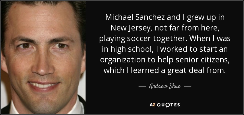 Michael Sanchez and I grew up in New Jersey, not far from here, playing soccer together. When I was in high school, I worked to start an organization to help senior citizens, which I learned a great deal from. - Andrew Shue