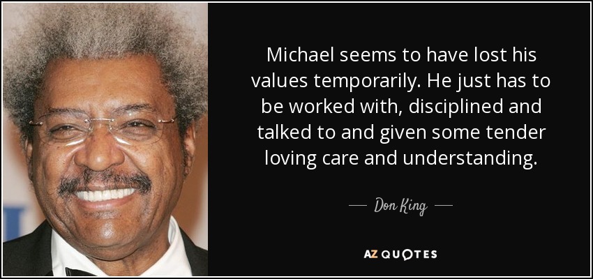 Michael seems to have lost his values temporarily. He just has to be worked with, disciplined and talked to and given some tender loving care and understanding. - Don King