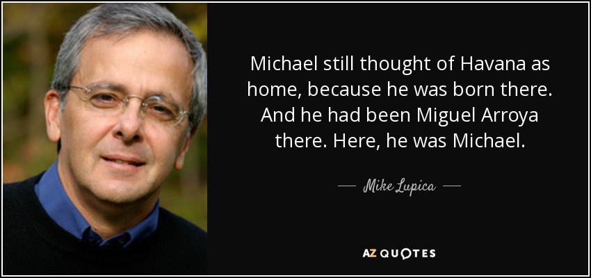 Michael still thought of Havana as home, because he was born there. And he had been Miguel Arroya there. Here, he was Michael. - Mike Lupica