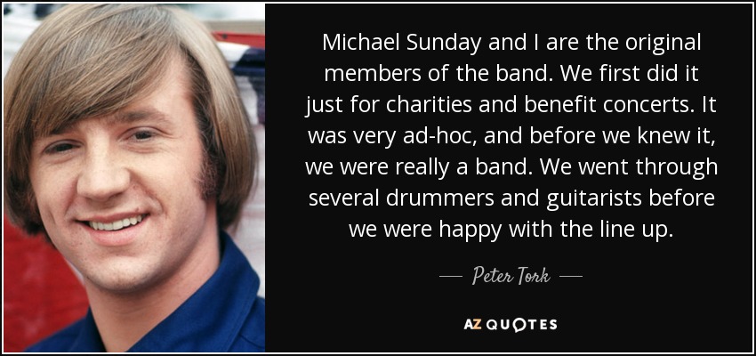 Michael Sunday and I are the original members of the band. We first did it just for charities and benefit concerts. It was very ad-hoc, and before we knew it, we were really a band. We went through several drummers and guitarists before we were happy with the line up. - Peter Tork