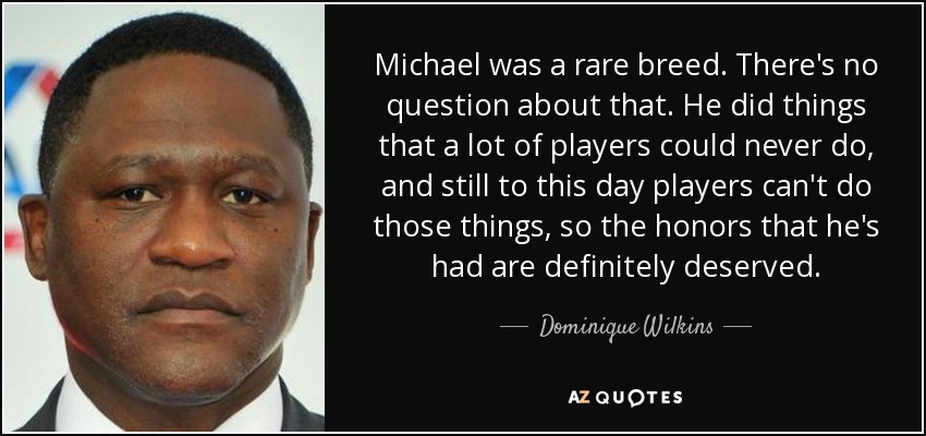 Michael was a rare breed. There's no question about that. He did things that a lot of players could never do, and still to this day players can't do those things, so the honors that he's had are definitely deserved. - Dominique Wilkins