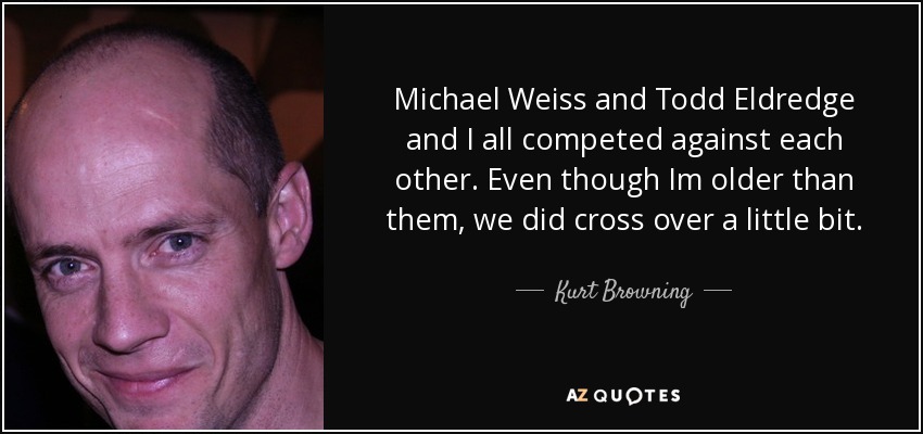 Michael Weiss and Todd Eldredge and I all competed against each other. Even though Im older than them, we did cross over a little bit. - Kurt Browning