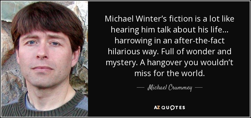 Michael Winter’s fiction is a lot like hearing him talk about his life… harrowing in an after-the-fact hilarious way. Full of wonder and mystery. A hangover you wouldn’t miss for the world. - Michael Crummey