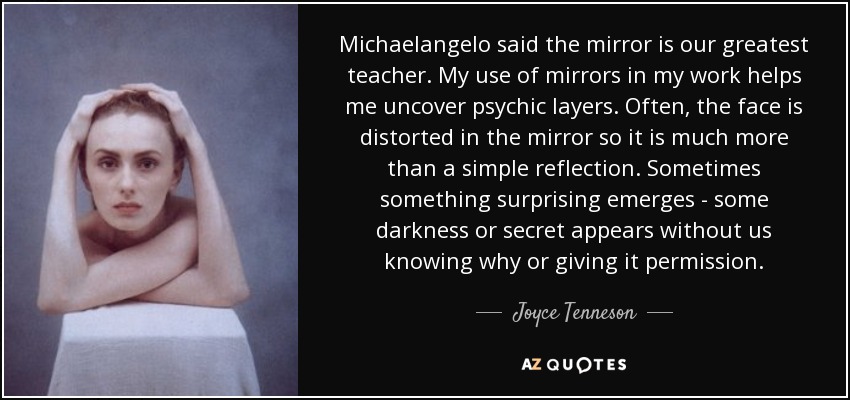 Michaelangelo said the mirror is our greatest teacher. My use of mirrors in my work helps me uncover psychic layers. Often, the face is distorted in the mirror so it is much more than a simple reflection. Sometimes something surprising emerges - some darkness or secret appears without us knowing why or giving it permission. - Joyce Tenneson