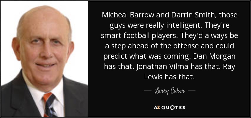 Micheal Barrow and Darrin Smith, those guys were really intelligent. They're smart football players. They'd always be a step ahead of the offense and could predict what was coming. Dan Morgan has that. Jonathan Vilma has that. Ray Lewis has that. - Larry Coker