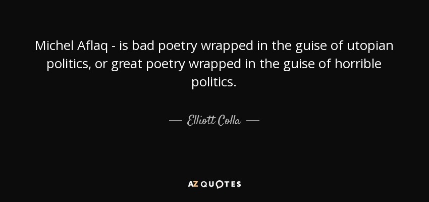 Michel Aflaq - is bad poetry wrapped in the guise of utopian politics, or great poetry wrapped in the guise of horrible politics. - Elliott Colla