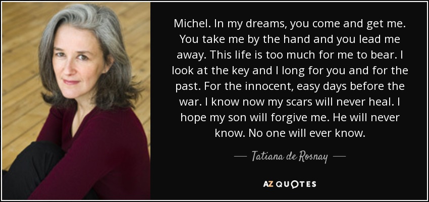 Michel. In my dreams, you come and get me. You take me by the hand and you lead me away. This life is too much for me to bear. I look at the key and I long for you and for the past. For the innocent, easy days before the war. I know now my scars will never heal. I hope my son will forgive me. He will never know. No one will ever know. - Tatiana de Rosnay