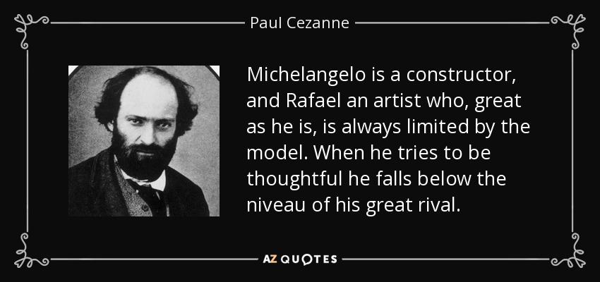 Michelangelo is a constructor, and Rafael an artist who, great as he is, is always limited by the model. When he tries to be thoughtful he falls below the niveau of his great rival. - Paul Cezanne