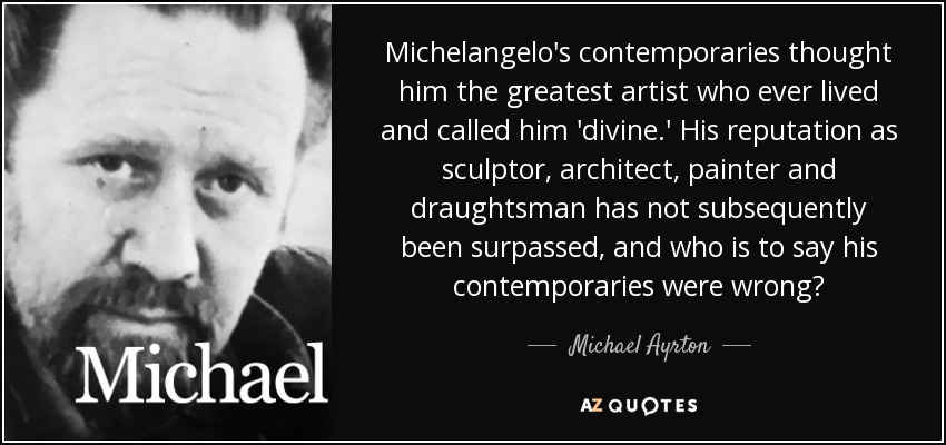 Michelangelo's contemporaries thought him the greatest artist who ever lived and called him 'divine.' His reputation as sculptor, architect, painter and draughtsman has not subsequently been surpassed, and who is to say his contemporaries were wrong? - Michael Ayrton