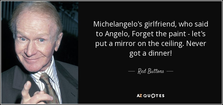 Michelangelo's girlfriend, who said to Angelo, Forget the paint - let's put a mirror on the ceiling. Never got a dinner! - Red Buttons