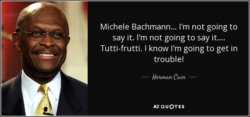 Michele Bachmann... I'm not going to say it. I'm not going to say it.... Tutti-frutti. I know I'm going to get in trouble! - Herman Cain