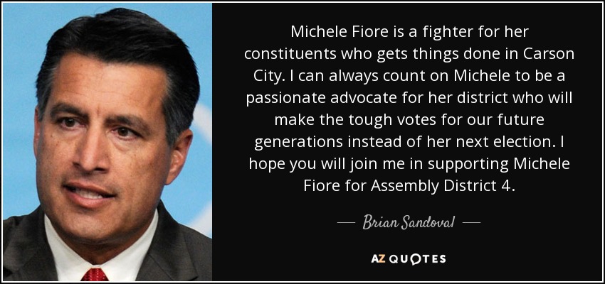 Michele Fiore is a fighter for her constituents who gets things done in Carson City. I can always count on Michele to be a passionate advocate for her district who will make the tough votes for our future generations instead of her next election. I hope you will join me in supporting Michele Fiore for Assembly District 4. - Brian Sandoval