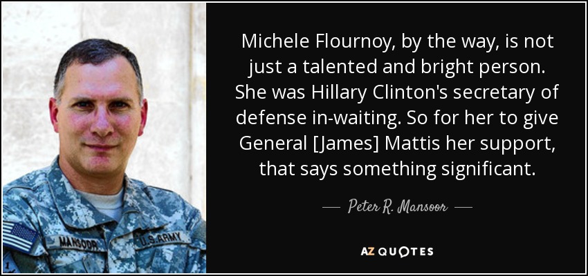 Michele Flournoy, by the way, is not just a talented and bright person. She was Hillary Clinton's secretary of defense in-waiting. So for her to give General [James] Mattis her support, that says something significant. - Peter R. Mansoor