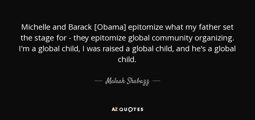 Michelle and Barack [Obama] epitomize what my father set the stage for - they epitomize global community organizing. I'm a global child, I was raised a global child, and he's a global child. - Malaak Shabazz