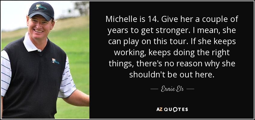 Michelle is 14. Give her a couple of years to get stronger. I mean, she can play on this tour. If she keeps working, keeps doing the right things, there's no reason why she shouldn't be out here. - Ernie Els