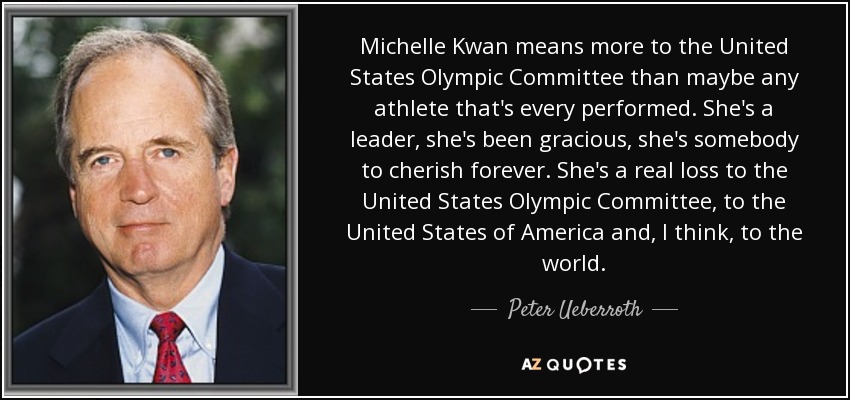Michelle Kwan means more to the United States Olympic Committee than maybe any athlete that's every performed. She's a leader, she's been gracious, she's somebody to cherish forever. She's a real loss to the United States Olympic Committee, to the United States of America and, I think, to the world. - Peter Ueberroth