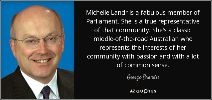 Michelle Landr is a fabulous member of Parliament. She is a true representative of that community. She's a classic middle-of-the-road Australian who represents the interests of her community with passion and with a lot of common sense. - George Brandis