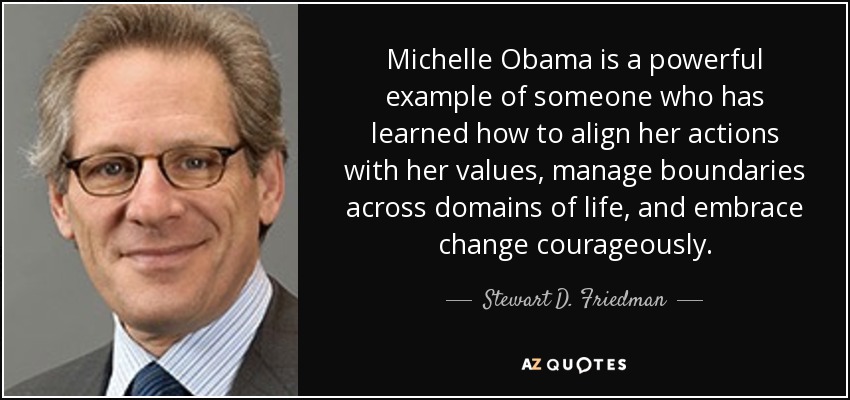 Michelle Obama is a powerful example of someone who has learned how to align her actions with her values, manage boundaries across domains of life, and embrace change courageously. - Stewart D. Friedman