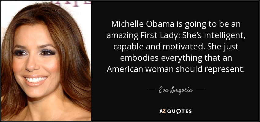 Michelle Obama is going to be an amazing First Lady: She's intelligent, capable and motivated. She just embodies everything that an American woman should represent. - Eva Longoria
