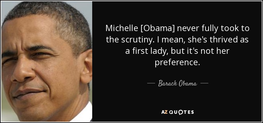 Michelle [Obama] never fully took to the scrutiny. I mean, she's thrived as a first lady, but it's not her preference. - Barack Obama