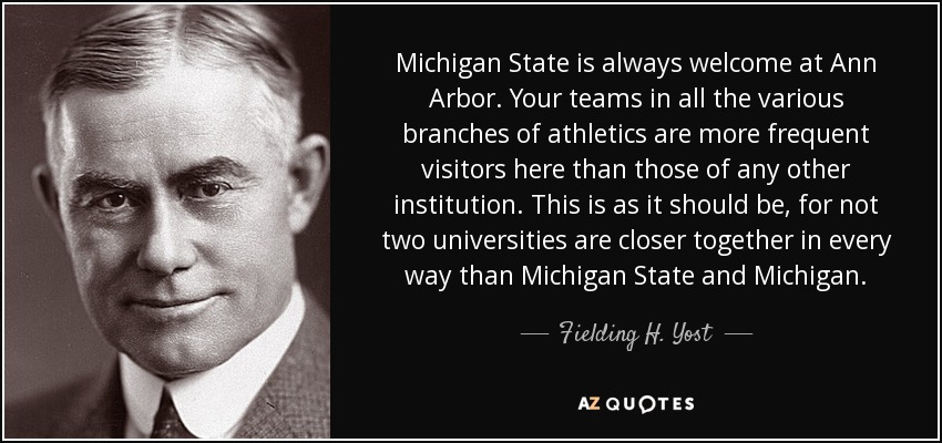 Michigan State is always welcome at Ann Arbor. Your teams in all the various branches of athletics are more frequent visitors here than those of any other institution. This is as it should be, for not two universities are closer together in every way than Michigan State and Michigan. - Fielding H. Yost