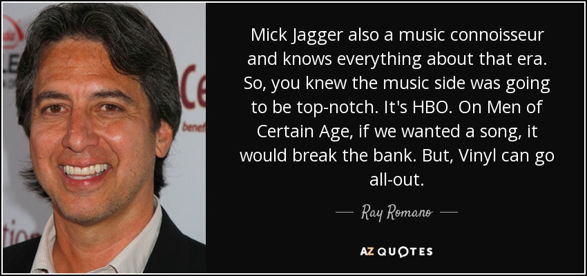 Mick Jagger also a music connoisseur and knows everything about that era. So, you knew the music side was going to be top-notch. It's HBO. On Men of Certain Age, if we wanted a song, it would break the bank. But, Vinyl can go all-out. - Ray Romano
