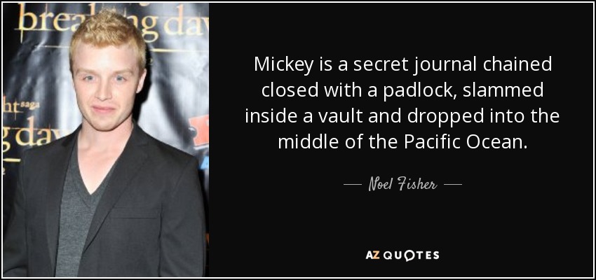 Mickey is a secret journal chained closed with a padlock, slammed inside a vault and dropped into the middle of the Pacific Ocean. - Noel Fisher