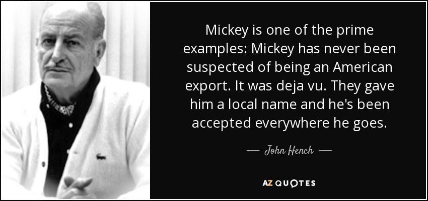 Mickey is one of the prime examples: Mickey has never been suspected of being an American export. It was deja vu. They gave him a local name and he's been accepted everywhere he goes. - John Hench
