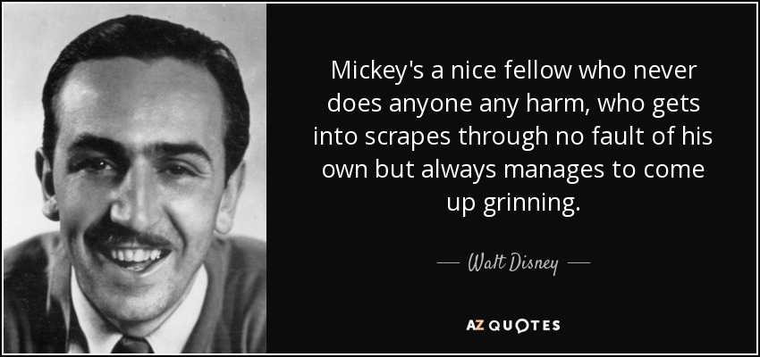 Mickey's a nice fellow who never does anyone any harm, who gets into scrapes through no fault of his own but always manages to come up grinning. - Walt Disney