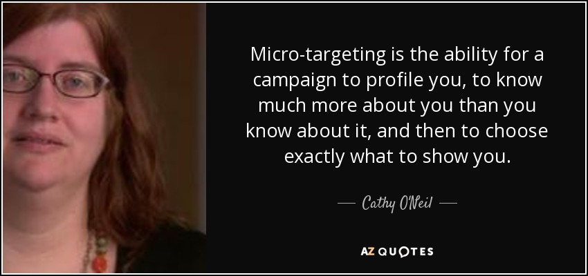 Micro-targeting is the ability for a campaign to profile you, to know much more about you than you know about it, and then to choose exactly what to show you. - Cathy O'Neil