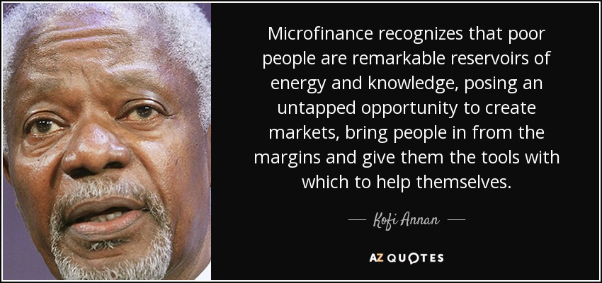 Microfinance recognizes that poor people are remarkable reservoirs of energy and knowledge, posing an untapped opportunity to create markets, bring people in from the margins and give them the tools with which to help themselves. - Kofi Annan