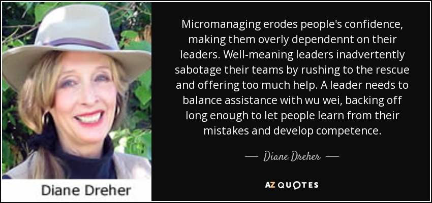 Micromanaging erodes people's confidence, making them overly dependennt on their leaders. Well-meaning leaders inadvertently sabotage their teams by rushing to the rescue and offering too much help. A leader needs to balance assistance with wu wei, backing off long enough to let people learn from their mistakes and develop competence. - Diane Dreher